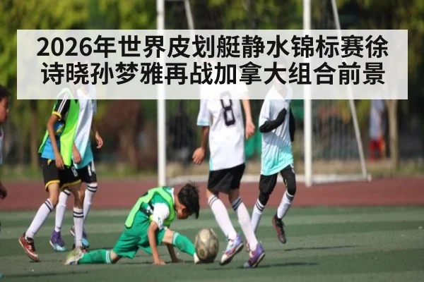 2026年世界皮划艇静水锦标赛徐诗晓孙梦雅再战加拿大组合前景