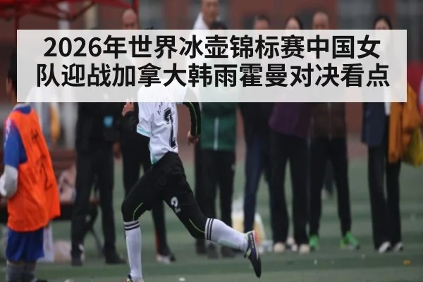 2026年世界冰壶锦标赛中国女队迎战加拿大韩雨霍曼对决看点